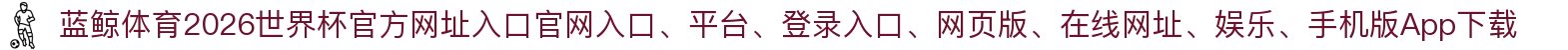 蓝鲸体育-点击进入_2026世界杯官方网址入口